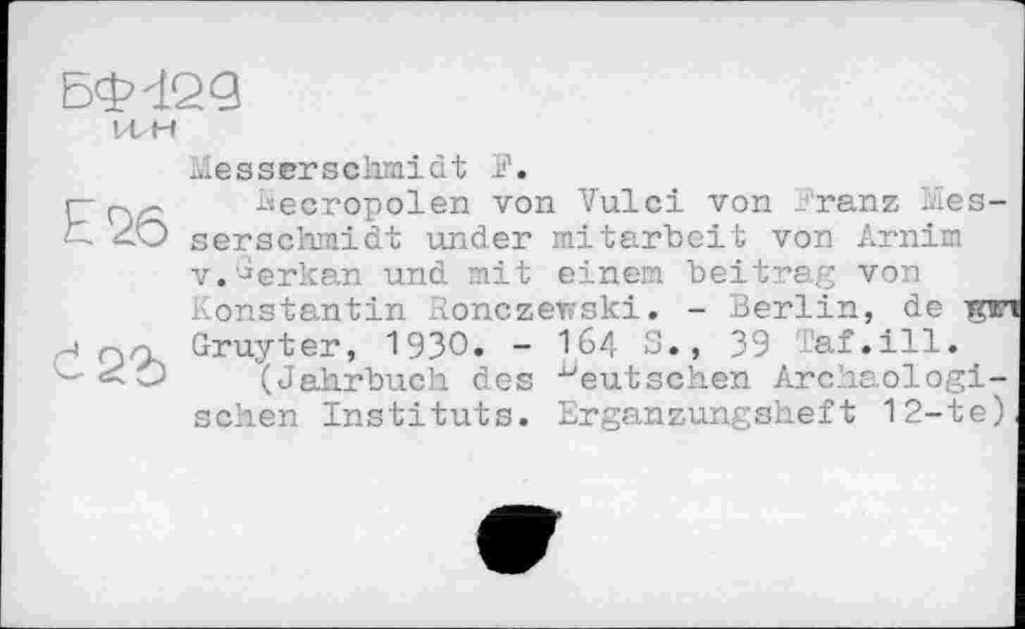 ﻿БФіед
VL H
E26
Č22)
tlesserschmidt F.
becropolen von Vulci von Franz Cesser schmidt under mitarbeit von Arnim v.^erkan und mit einem beitrag von Konstantin lonczerrski. - Berlin, de rni Gruyter, 1930» - I64 S., 39 Taf.ill.
(Jahrbuch des deutschen Archäologischen Instituts. Ergänzungsheft 12-te)